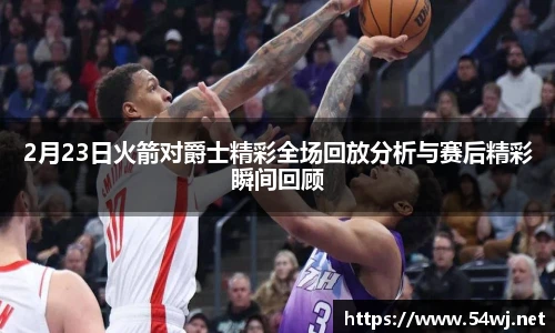 2月23日火箭对爵士精彩全场回放分析与赛后精彩瞬间回顾