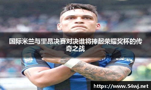 国际米兰与里昂决赛对决谁将捧起荣耀奖杯的传奇之战